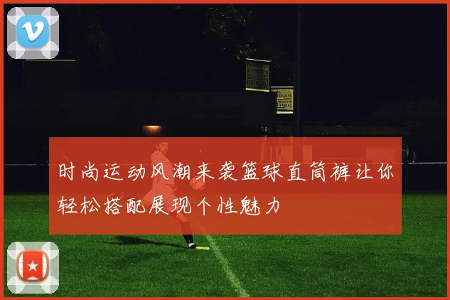 时尚运动风潮来袭篮球直筒裤让你轻松搭配展现个性魅力