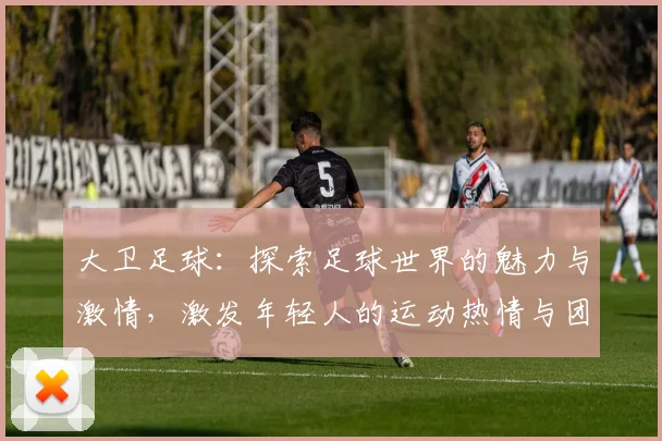 大卫足球：探索足球世界的魅力与激情，激发年轻人的运动热情与团队精神