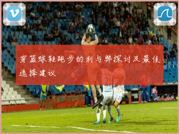 穿篮球鞋跑步的利与弊探讨及最佳选择建议