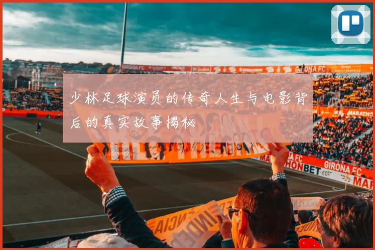 少林足球演员的传奇人生与电影背后的真实故事揭秘