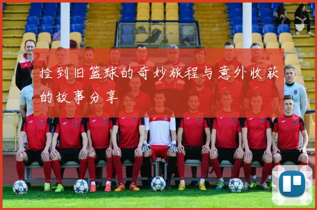 捡到旧篮球的奇妙旅程与意外收获的故事分享